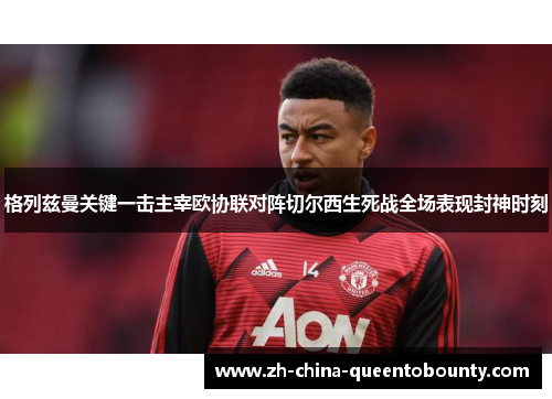 格列兹曼关键一击主宰欧协联对阵切尔西生死战全场表现封神时刻