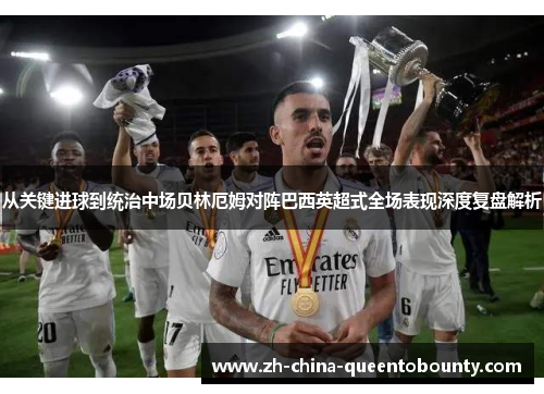 从关键进球到统治中场贝林厄姆对阵巴西英超式全场表现深度复盘解析