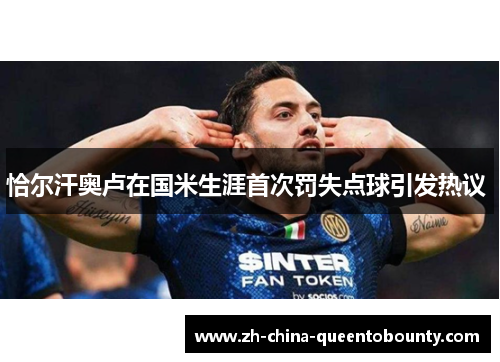 恰尔汗奥卢在国米生涯首次罚失点球引发热议 恰尔汗奥卢在国米生涯首次罚失点球引发热议