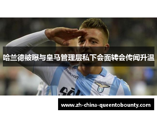 哈兰德被曝与皇马管理层私下会面转会传闻升温 哈兰德被曝与皇马管理层私下会面转会传闻升温