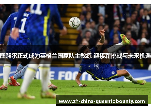 图赫尔正式成为英格兰国家队主教练 迎接新挑战与未来机遇