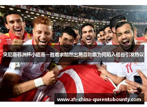 突尼斯非洲杯小组赛一胜难求黯然出局昔劲旅为何陷入低谷引发热议