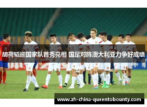 胡荷韬迎国家队首秀亮相 国足对阵澳大利亚力争好成绩