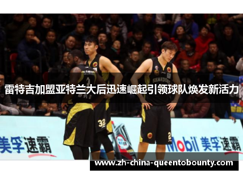 雷特吉加盟亚特兰大后迅速崛起引领球队焕发新活力