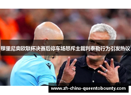 穆里尼奥欧联杯决赛后停车场怒斥主裁判泰勒行为引发热议 穆里尼奥欧联杯决赛后停车场怒斥主裁判泰勒行为引发热议